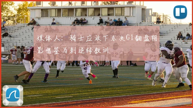 媒体人：骑士应放下东决G1翻盘阴影借鉴马刺逆转教训