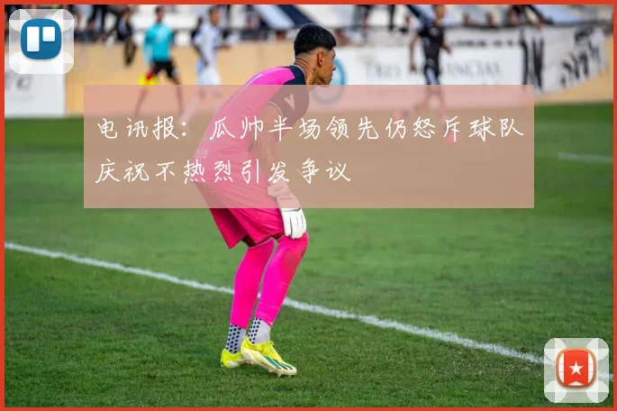 电讯报：瓜帅半场领先仍怒斥球队庆祝不热烈引发争议