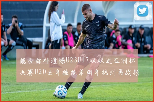 能否弥补遗憾U23U17双双进亚洲杯决赛U20去年被绝杀明年杭州再战期待辉煌