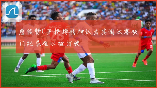 詹俊赞C罗拼搏精神认为其淘汰赛破门纪录难以被打破