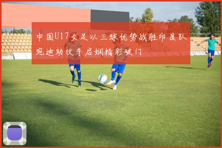 中国U17女足以三球优势战胜印度队宛迪助攻李启娴精彩破门