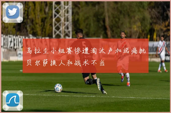 乌拉圭小组赛惨遭淘汰卢加诺痛批贝尔萨换人和战术不当