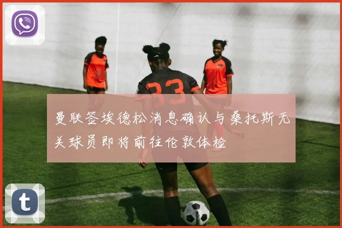 曼联签埃德松消息确认与桑托斯无关球员即将前往伦敦体检