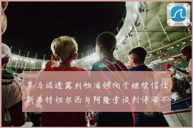 罗马诺透露利物浦倾向于继续信任斯洛特切尔西与阿隆索谈判停滞不前