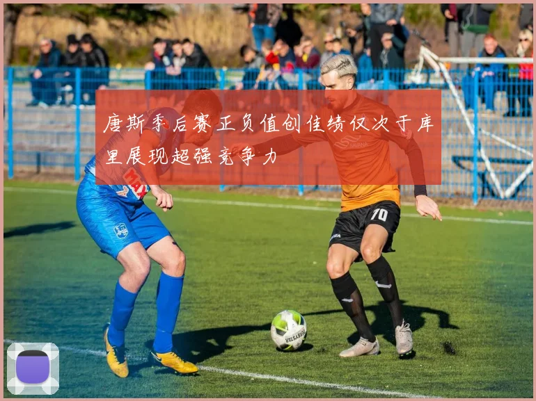 唐斯季后赛正负值创佳绩仅次于库里展现超强竞争力