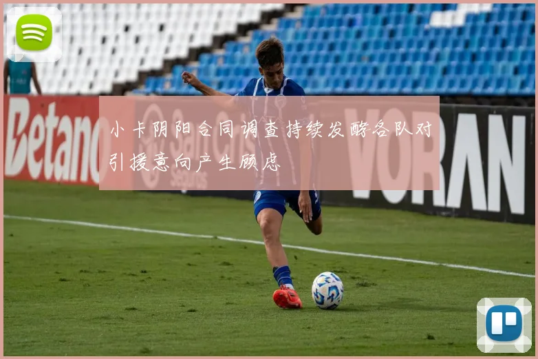 小卡阴阳合同调查持续发酵各队对引援意向产生顾虑