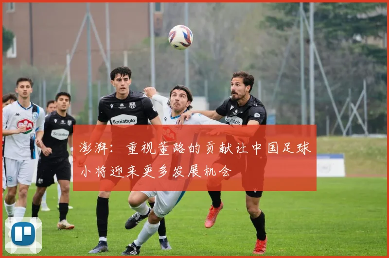 澎湃：重视董路的贡献让中国足球小将迎来更多发展机会