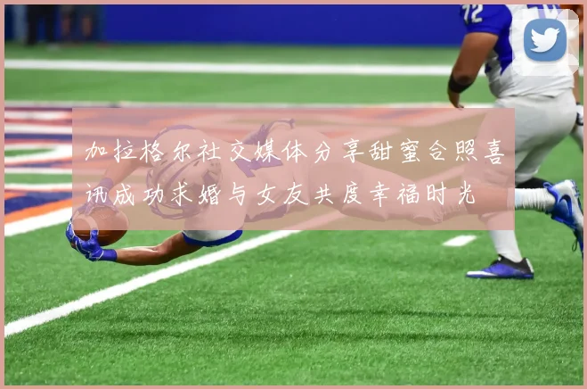 加拉格尔社交媒体分享甜蜜合照喜讯成功求婚与女友共度幸福时光
