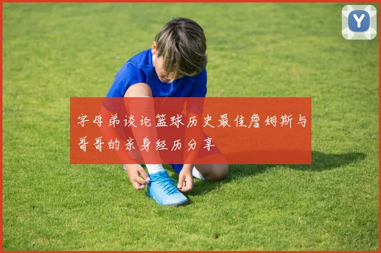 字母弟谈论篮球历史最佳詹姆斯与哥哥的亲身经历分享