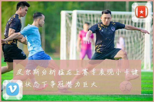皮尔斯分析猛龙上赛季表现小卡健康状态下争冠潜力巨大