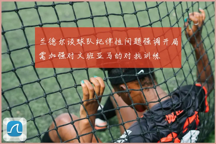 兰德尔谈球队纪律性问题强调开局需加强对文班亚马的对抗训练