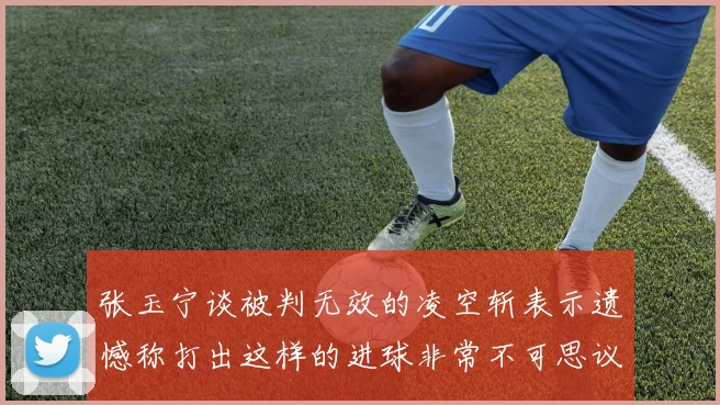 张玉宁谈被判无效的凌空斩表示遗憾称打出这样的进球非常不可思议