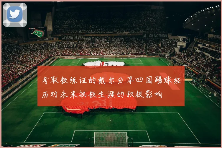 考取教练证的戴尔分享四国踢球经历对未来执教生涯的积极影响