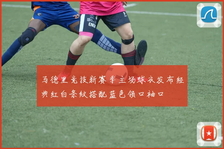 马德里竞技新赛季主场球衣发布经典红白条纹搭配蓝色领口袖口