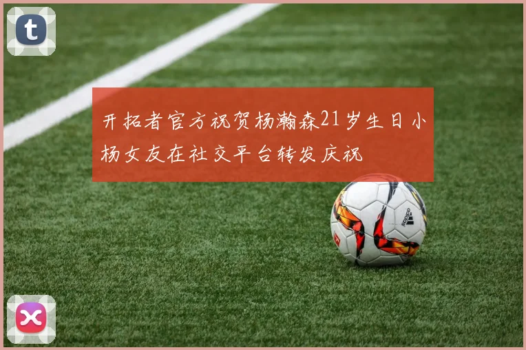 开拓者官方祝贺杨瀚森21岁生日小杨女友在社交平台转发庆祝