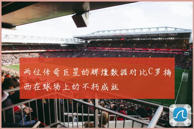 两位传奇巨星的辉煌数据对比C罗梅西在球场上的不朽成就