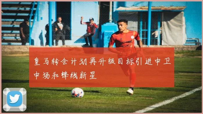 皇马转会计划再升级目标引进中卫中场和锋线新星