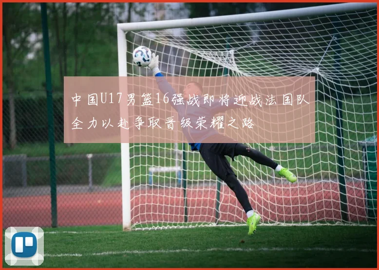 中国U17男篮16强战即将迎战法国队全力以赴争取晋级荣耀之路
