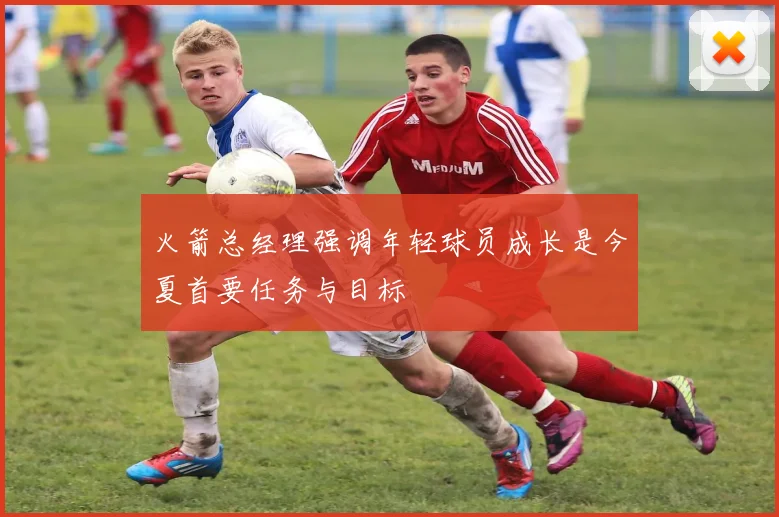 火箭总经理强调年轻球员成长是今夏首要任务与目标