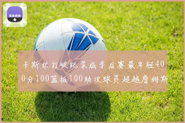 卡斯尔打破纪录成季后赛最年轻400分100篮板100助攻球员超越詹姆斯荣耀时刻