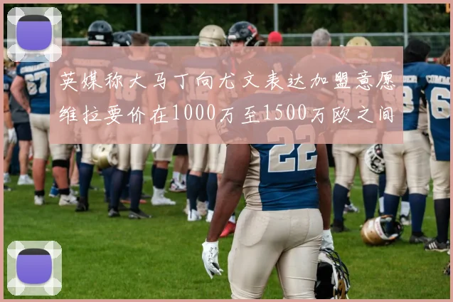 英媒称大马丁向尤文表达加盟意愿维拉要价在1000万至1500万欧之间