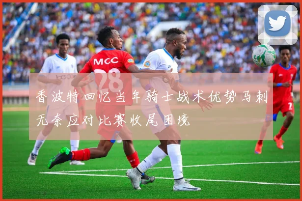 香波特回忆当年骑士战术优势马刺无奈应对比赛收尾困境